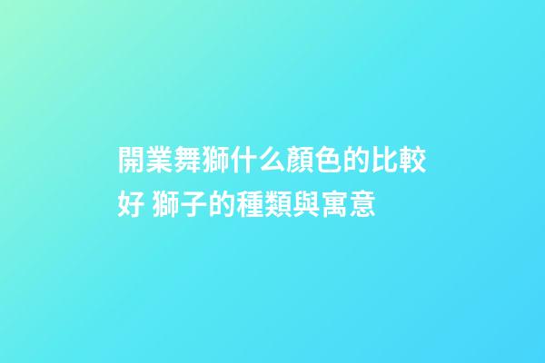 開業舞獅什么顏色的比較好 獅子的種類與寓意